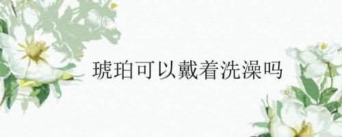 琥珀可以戴着洗澡吗.jpg
